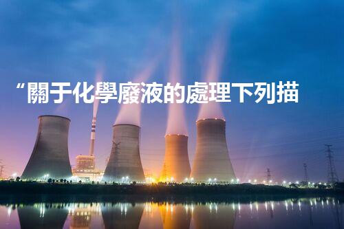 “關于化學廢液的處理下列描述正確的是——環(huán)保新篇章，清潔生產(chǎn)新標桿”